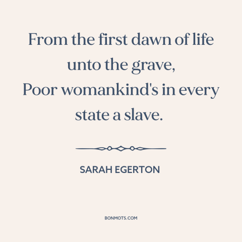 A quote by Sarah Egerton about oppression of women: “From the first dawn of life unto the grave, Poor womankind's in every…”