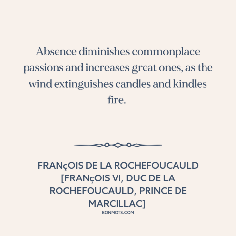 A quote by François de La Rochefoucauld about absence: “Absence diminishes commonplace passions and increases great…”