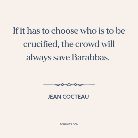 A quote by Jean Cocteau about the mob: “If it has to choose who is to be crucified, the crowd will always save Barabbas.”