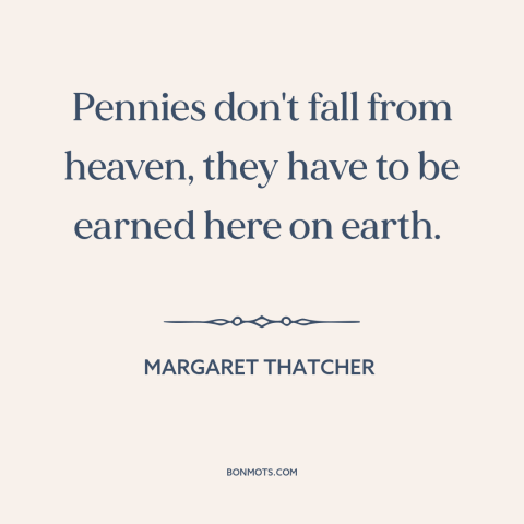 A quote by Margaret Thatcher about welfare: “Pennies don't fall from heaven, they have to be earned here on earth.”