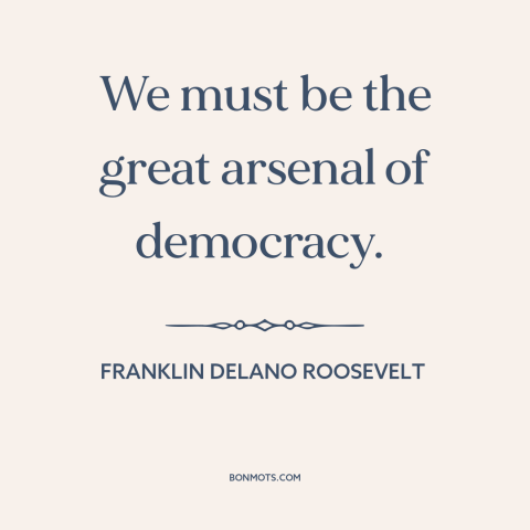A quote by Franklin D. Roosevelt about world war ii: “We must be the great arsenal of democracy.”