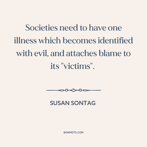 A quote by Susan Sontag about scapegoats: “Societies need to have one illness which becomes identified with evil…”