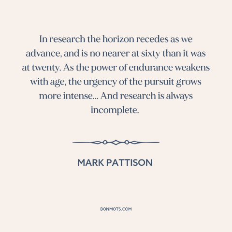 A quote by Mark Pattison about research: “In research the horizon recedes as we advance, and is no nearer at sixty…”