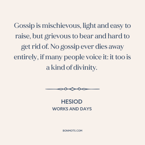 A quote by Hesiod about effects of gossip: “Gossip is mischievous, light and easy to raise, but grievous to bear and hard…”