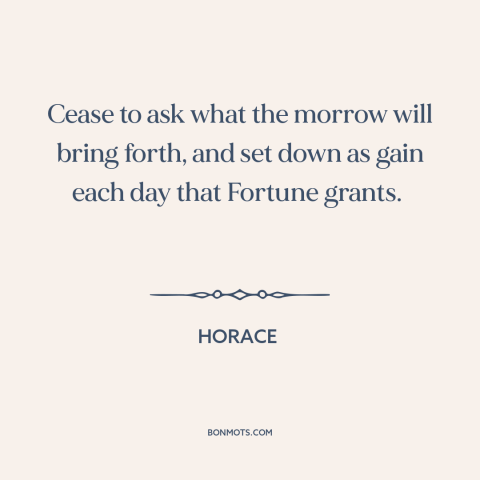 A quote by Horace about gratitude: “Cease to ask what the morrow will bring forth, and set down as gain each day that…”