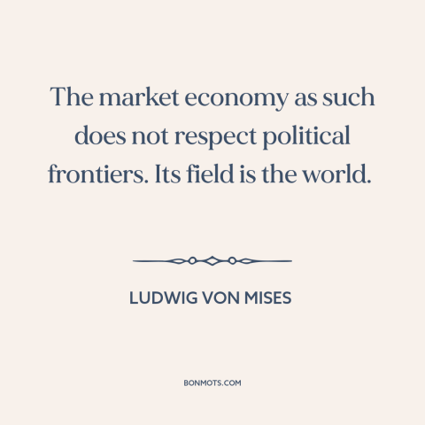 A quote by Ludwig von Mises about free market: “The market economy as such does not respect political frontiers. Its field…”
