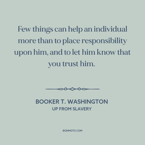 A quote by Booker T. Washington about trusting others: “Few things can help an individual more than to place responsibility…”