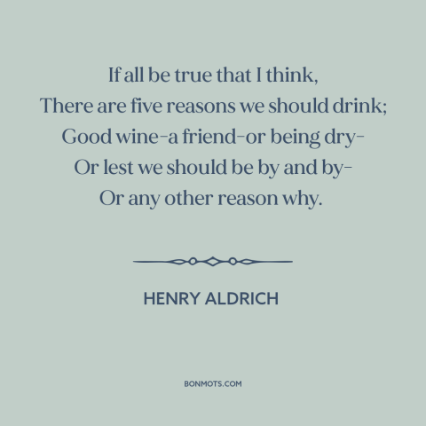 A quote by Henry Aldrich about reasons to drink: “If all be true that I think, There are five reasons we should drink;…”
