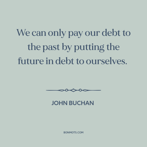 A quote by John Buchan about paying it forward: “We can only pay our debt to the past by putting the future in…”