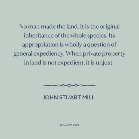 A quote by John Stuart Mill about property rights: “No man made the land. It is the original inheritance of the whole…”