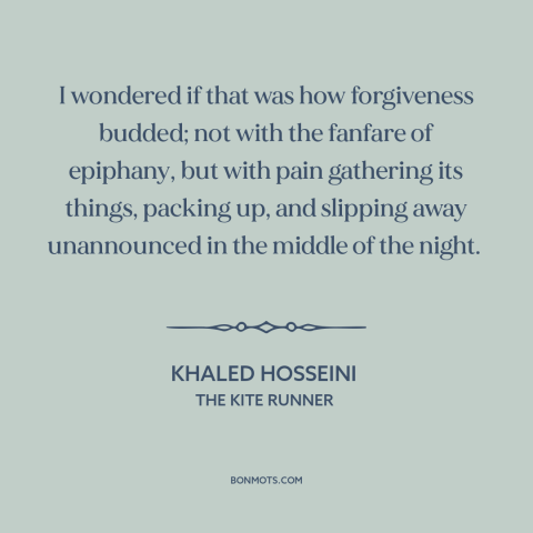 A quote by Khaled Hosseini about forgiveness: “I wondered if that was how forgiveness budded; not with the fanfare of…”