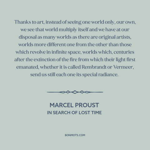 A quote by Marcel Proust about power of art: “Thanks to art, instead of seeing one world only, our own, we see that…”