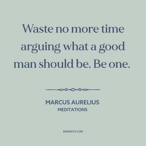 A quote by Marcus Aurelius about words vs. actions: “Waste no more time arguing what a good man should be. Be one.”