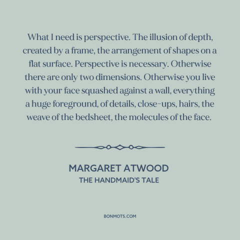A quote by Margaret Atwood about perspective: “What I need is perspective. The illusion of depth, created by a frame, the…”
