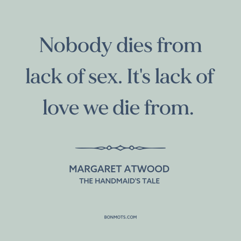 A quote by Margaret Atwood about need for love: “Nobody dies from lack of sex. It's lack of love we die from.”