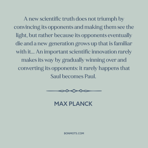 A quote by Max Planck about scientific progress: “A new scientific truth does not triumph by convincing its opponents…”