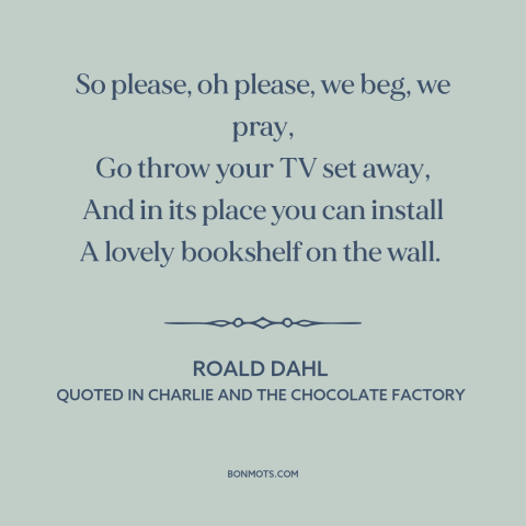 A quote by Roald Dahl about books: “So please, oh please, we beg, we pray, Go throw your TV set away, And in its place…”