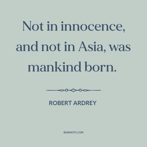 A quote by Robert Ardrey about human origins: “Not in innocence, and not in Asia, was mankind born.”