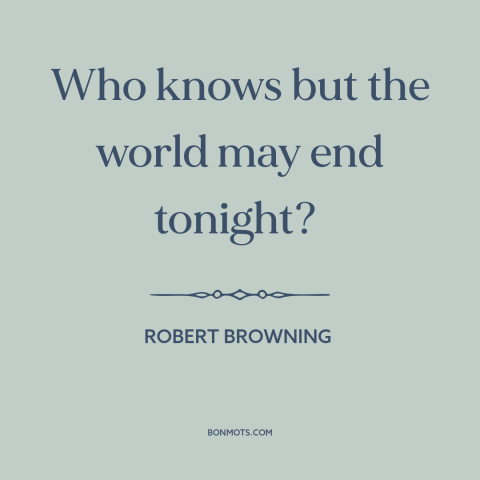 A quote by Robert Browning about living in the moment: “Who knows but the world may end tonight?”