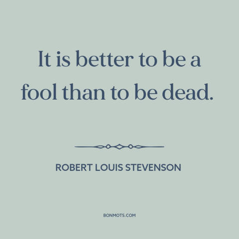 A quote by Robert Louis Stevenson about fools: “It is better to be a fool than to be dead.”