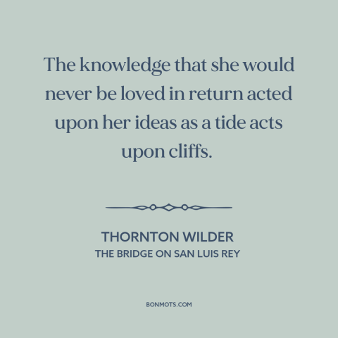 A quote by Thornton Wilder about unrequited love: “The knowledge that she would never be loved in return acted upon her…”