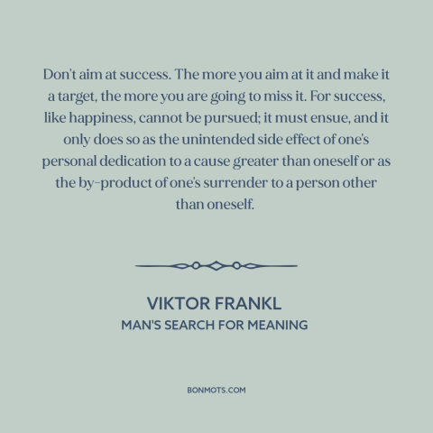 A quote by Viktor Frankl about success: “Don't aim at success. The more you aim at it and make it a target, the…”