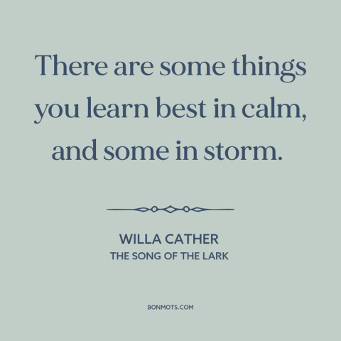 A quote by Willa Cather about life lessons: “There are some things you learn best in calm, and some in storm.”