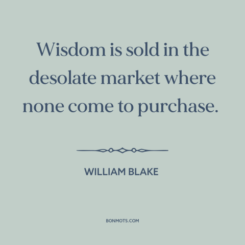 A quote by William Blake about lack of wisdom: “Wisdom is sold in the desolate market where none come to purchase.”
