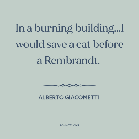 A quote by Alberto Giacometti about value of life: “In a burning building...I would save a cat before a Rembrandt.”