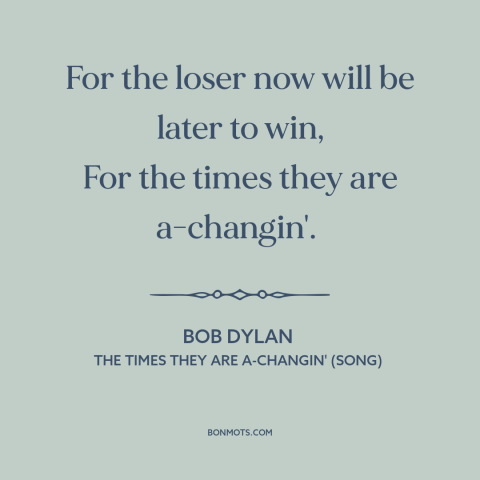 A quote by Bob Dylan about change: “For the loser now will be later to win, For the times they are a-changin'.”