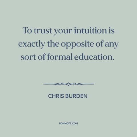A quote by Chris Burden about intuition: “To trust your intuition is exactly the opposite of any sort of formal education.”