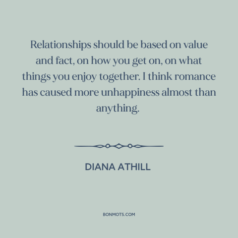 A quote by Diana Athill about romance: “Relationships should be based on value and fact, on how you get on, on…”