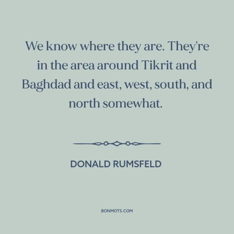 A quote by Donald Rumsfeld about weapons of mass destruction: “We know where they are. They're in the area around Tikrit…”