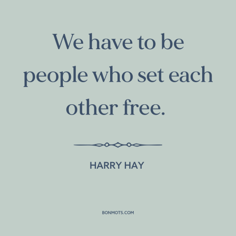 A quote by Harry Hay about interconnectedness of all people: “We have to be people who set each other free.”