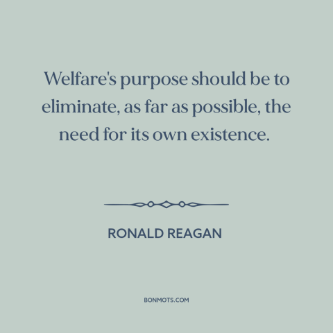 A quote by Ronald Reagan about welfare: “Welfare's purpose should be to eliminate, as far as possible, the need for its…”
