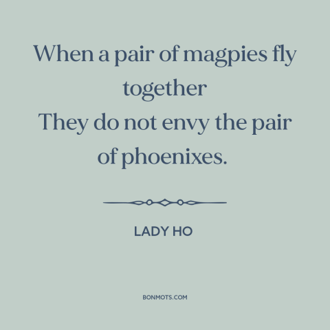 A quote by Lady Ho about birds: “When a pair of magpies fly together They do not envy the pair of phoenixes.”