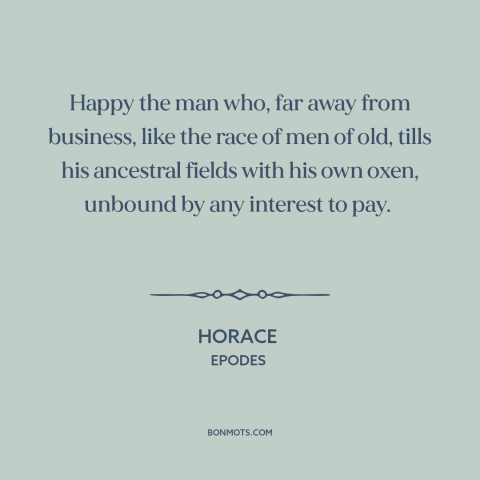 A quote by Horace about farming: “Happy the man who, far away from business, like the race of men of old, tills…”