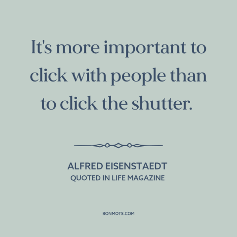A quote by Alfred Eisenstaedt about photography: “It's more important to click with people than to click the shutter.”