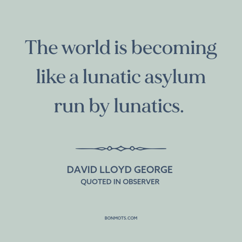 A quote by David Lloyd George about decline of civilization: “The world is becoming like a lunatic asylum run by lunatics.”