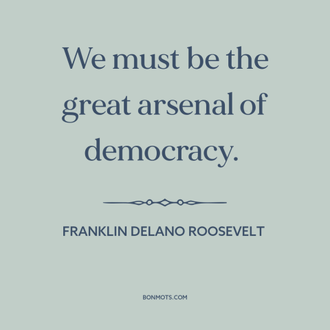 A quote by Franklin D. Roosevelt about world war ii: “We must be the great arsenal of democracy.”