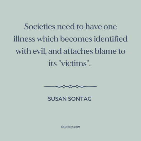 A quote by Susan Sontag about scapegoats: “Societies need to have one illness which becomes identified with evil…”