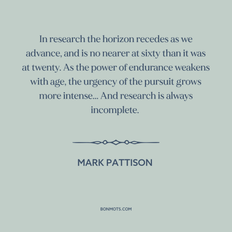 A quote by Mark Pattison about research: “In research the horizon recedes as we advance, and is no nearer at sixty…”