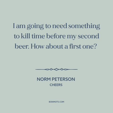 A quote from Cheers about beer: “I am going to need something to kill time before my second beer. How about a first one?”
