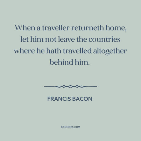 A quote by Francis Bacon about learning from travel: “When a traveller returneth home, let him not leave the countries…”