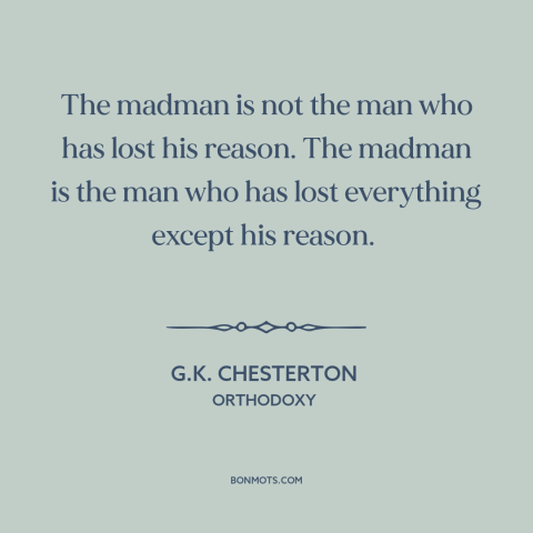 A quote by G.K. Chesterton about insanity: “The madman is not the man who has lost his reason. The madman is…”